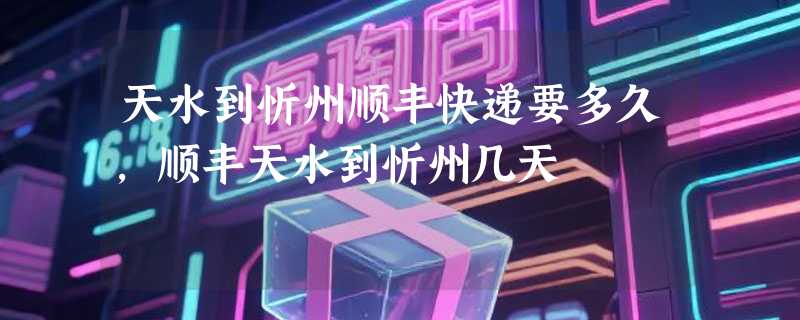 天水到忻州顺丰快递要多久，顺丰天水到忻州几天