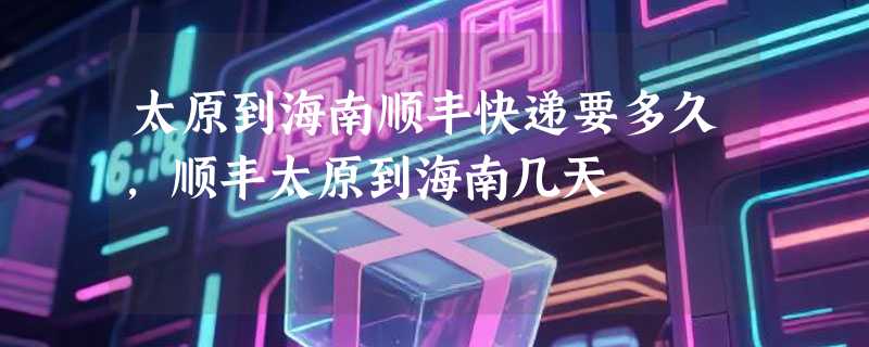 太原到海南顺丰快递要多久，顺丰太原到海南几天