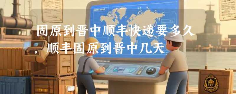 固原到晋中顺丰快递要多久，顺丰固原到晋中几天