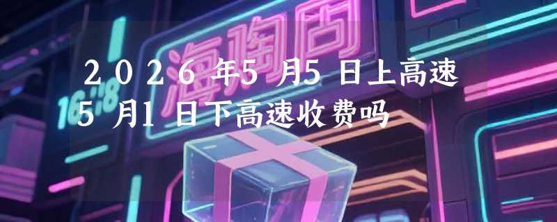 2026年5月5日上高速5月1日下高速收费吗