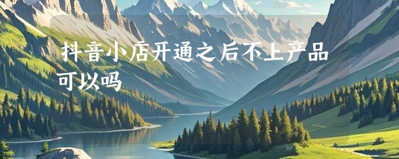 抖音小店开通之后不上产品可以吗