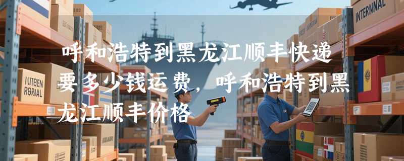 呼和浩特到黑龙江顺丰快递要多少钱运费，呼和浩特到黑龙江顺丰价格
