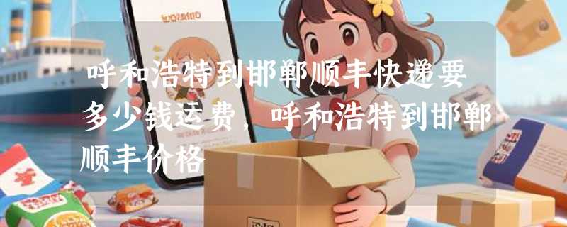 呼和浩特到邯郸顺丰快递要多少钱运费，呼和浩特到邯郸顺丰价格