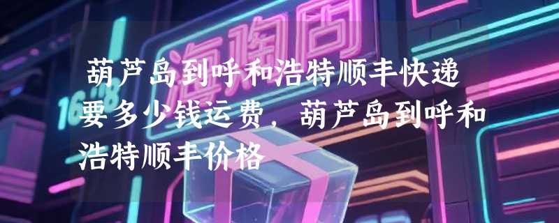 葫芦岛到呼和浩特顺丰快递要多少钱运费，葫芦岛到呼和浩特顺丰价格