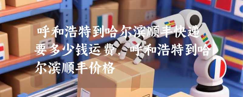 呼和浩特到哈尔滨顺丰快递要多少钱运费，呼和浩特到哈尔滨顺丰价格