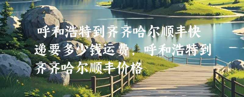 呼和浩特到齐齐哈尔顺丰快递要多少钱运费，呼和浩特到齐齐哈尔顺丰价格