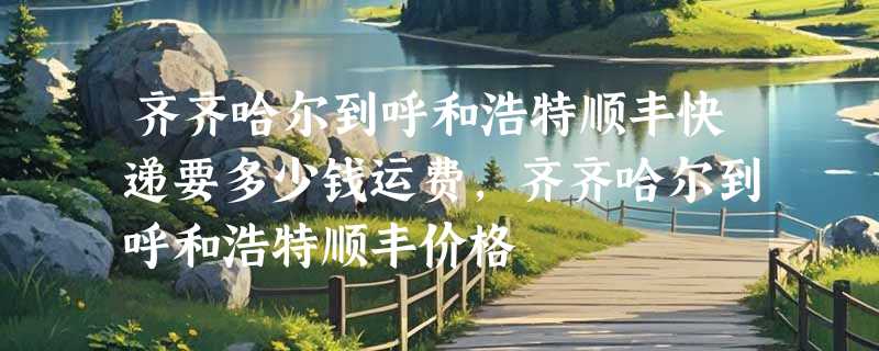 齐齐哈尔到呼和浩特顺丰快递要多少钱运费，齐齐哈尔到呼和浩特顺丰价格