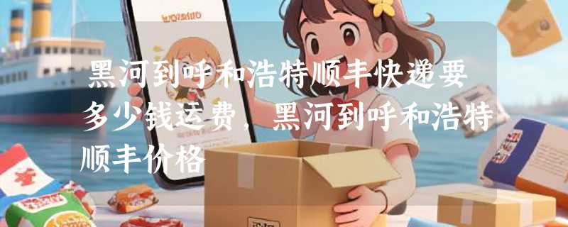 黑河到呼和浩特顺丰快递要多少钱运费，黑河到呼和浩特顺丰价格