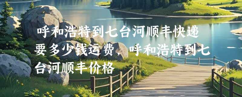 呼和浩特到七台河顺丰快递要多少钱运费，呼和浩特到七台河顺丰价格