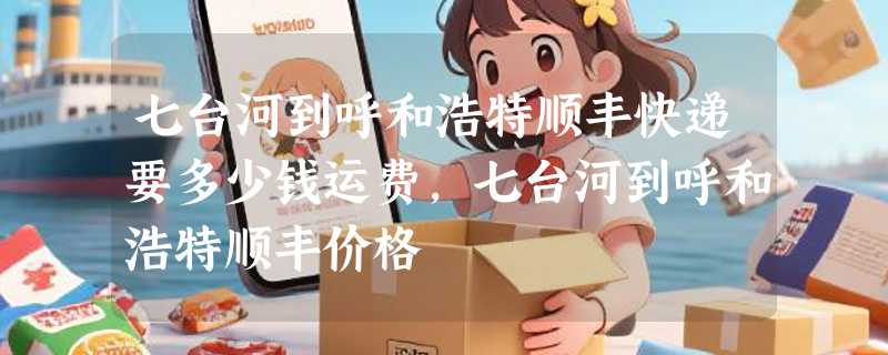 七台河到呼和浩特顺丰快递要多少钱运费，七台河到呼和浩特顺丰价格