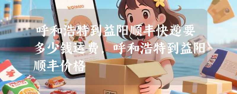 呼和浩特到益阳顺丰快递要多少钱运费，呼和浩特到益阳顺丰价格