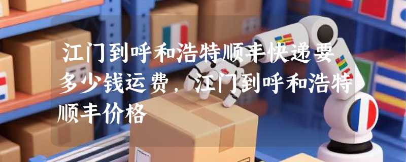 江门到呼和浩特顺丰快递要多少钱运费，江门到呼和浩特顺丰价格