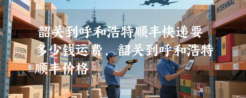 韶关到呼和浩特顺丰快递要多少钱运费，韶关到呼和浩特顺丰价格