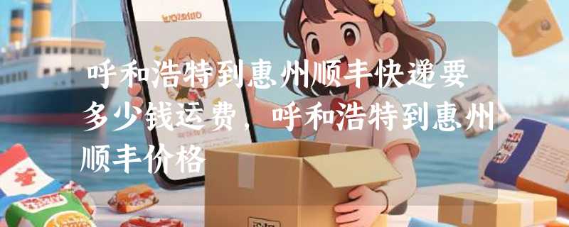 呼和浩特到惠州顺丰快递要多少钱运费，呼和浩特到惠州顺丰价格