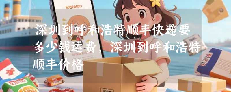 深圳到呼和浩特顺丰快递要多少钱运费，深圳到呼和浩特顺丰价格