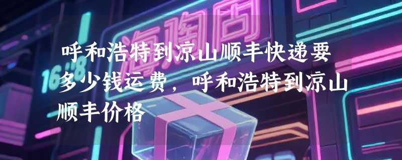 呼和浩特到凉山顺丰快递要多少钱运费，呼和浩特到凉山顺丰价格