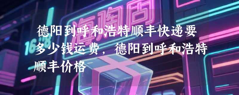 德阳到呼和浩特顺丰快递要多少钱运费，德阳到呼和浩特顺丰价格