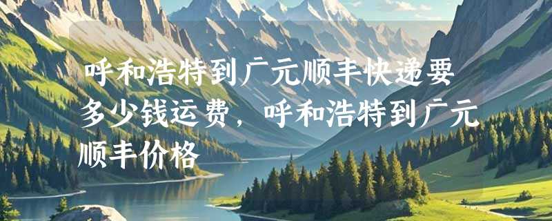 呼和浩特到广元顺丰快递要多少钱运费，呼和浩特到广元顺丰价格