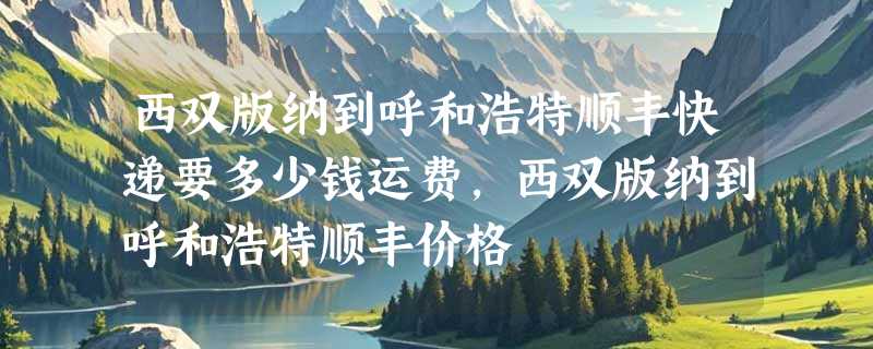 西双版纳到呼和浩特顺丰快递要多少钱运费，西双版纳到呼和浩特顺丰价格