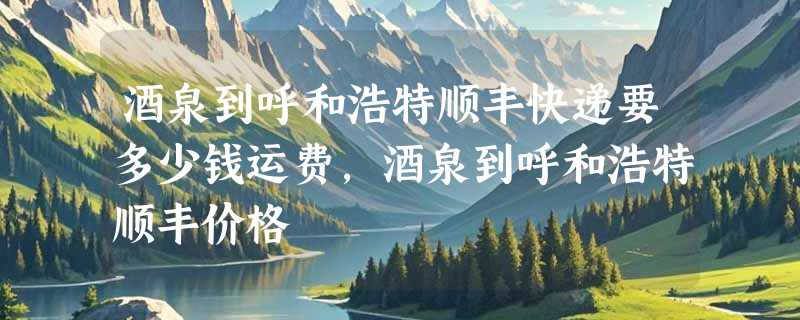 酒泉到呼和浩特顺丰快递要多少钱运费，酒泉到呼和浩特顺丰价格