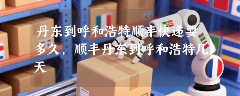 丹东到呼和浩特顺丰快递要多久，顺丰丹东到呼和浩特几天
