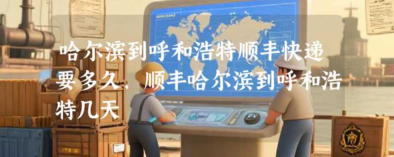 哈尔滨到呼和浩特顺丰快递要多久，顺丰哈尔滨到呼和浩特几天