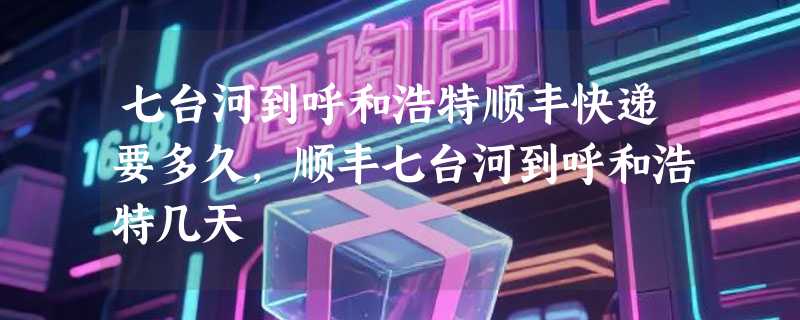 七台河到呼和浩特顺丰快递要多久，顺丰七台河到呼和浩特几天