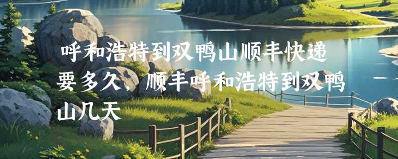 呼和浩特到双鸭山顺丰快递要多久，顺丰呼和浩特到双鸭山几天