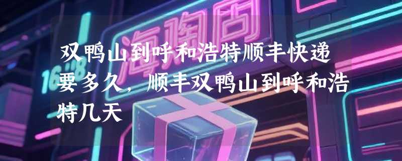 双鸭山到呼和浩特顺丰快递要多久，顺丰双鸭山到呼和浩特几天