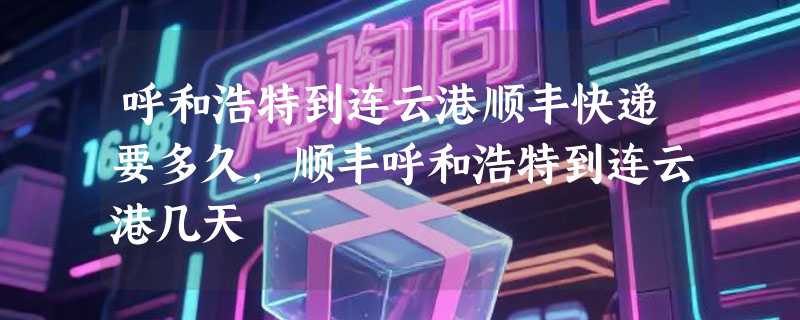 呼和浩特到连云港顺丰快递要多久，顺丰呼和浩特到连云港几天