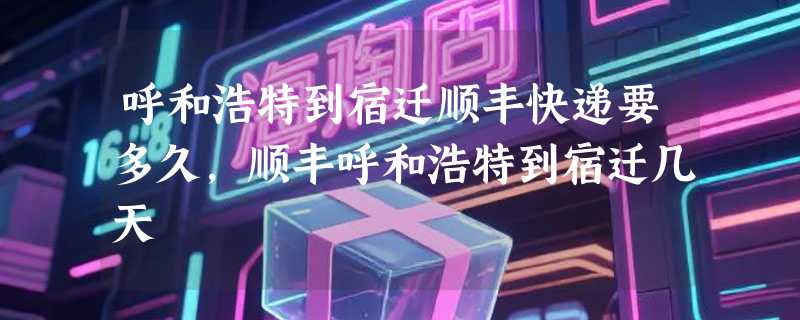 呼和浩特到宿迁顺丰快递要多久，顺丰呼和浩特到宿迁几天