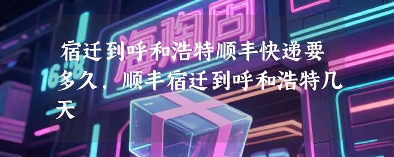 宿迁到呼和浩特顺丰快递要多久，顺丰宿迁到呼和浩特几天