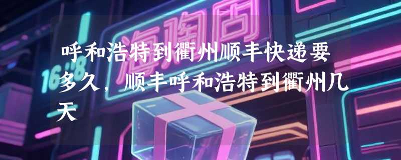 呼和浩特到衢州顺丰快递要多久，顺丰呼和浩特到衢州几天