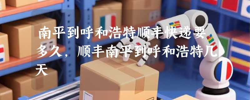 南平到呼和浩特顺丰快递要多久，顺丰南平到呼和浩特几天