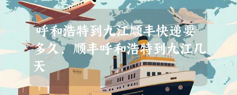 呼和浩特到九江顺丰快递要多久，顺丰呼和浩特到九江几天