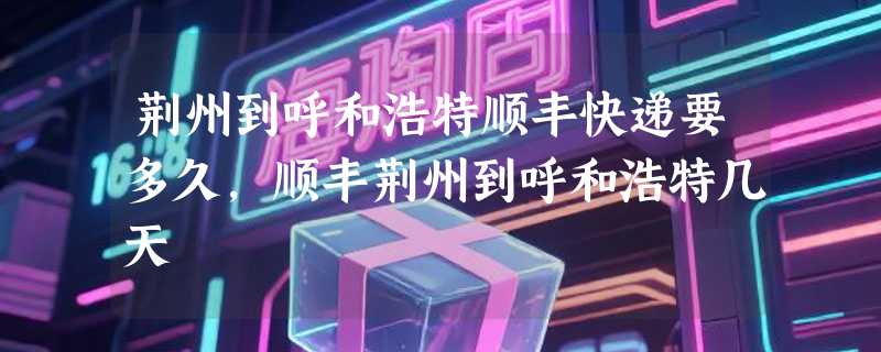 荆州到呼和浩特顺丰快递要多久，顺丰荆州到呼和浩特几天