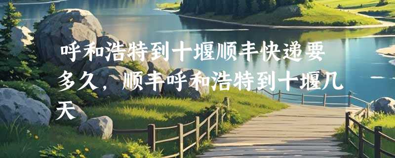 呼和浩特到十堰顺丰快递要多久，顺丰呼和浩特到十堰几天