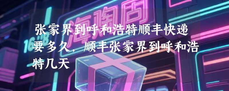 张家界到呼和浩特顺丰快递要多久，顺丰张家界到呼和浩特几天