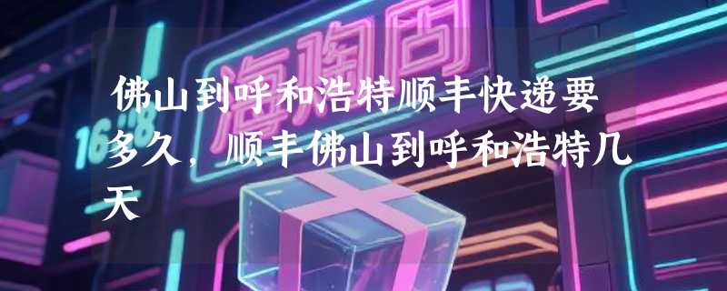 佛山到呼和浩特顺丰快递要多久，顺丰佛山到呼和浩特几天