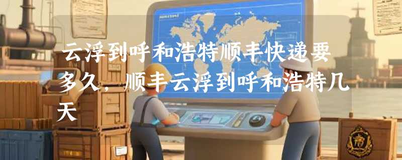 云浮到呼和浩特顺丰快递要多久，顺丰云浮到呼和浩特几天