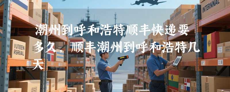 潮州到呼和浩特顺丰快递要多久，顺丰潮州到呼和浩特几天