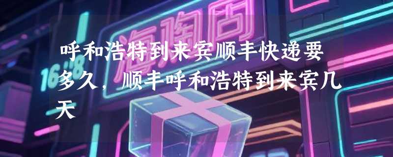 呼和浩特到来宾顺丰快递要多久，顺丰呼和浩特到来宾几天