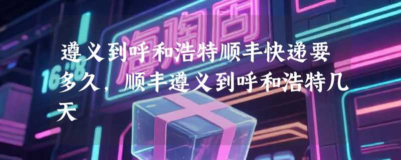 遵义到呼和浩特顺丰快递要多久，顺丰遵义到呼和浩特几天