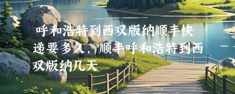 呼和浩特到西双版纳顺丰快递要多久，顺丰呼和浩特到西双版纳几天