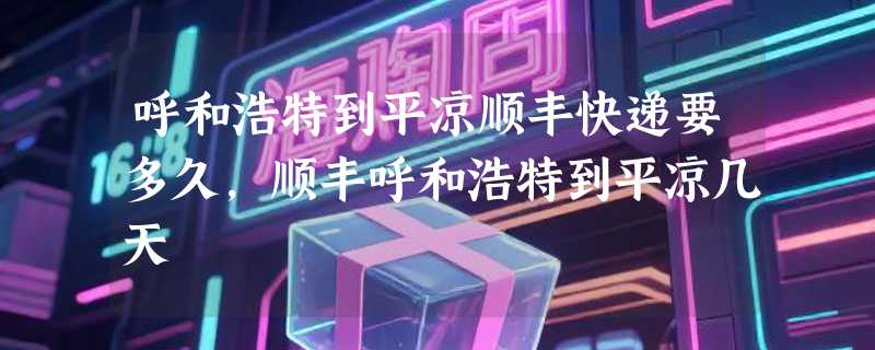 呼和浩特到平凉顺丰快递要多久，顺丰呼和浩特到平凉几天