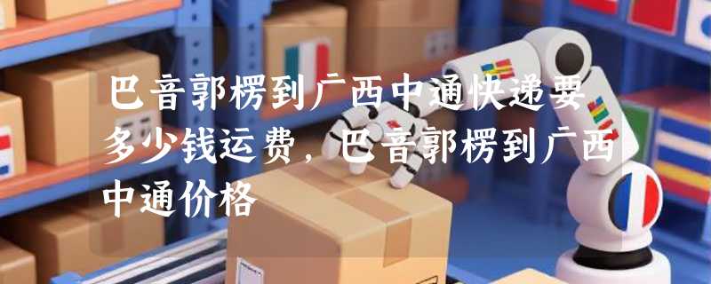 巴音郭楞到广西中通快递要多少钱运费，巴音郭楞到广西中通价格