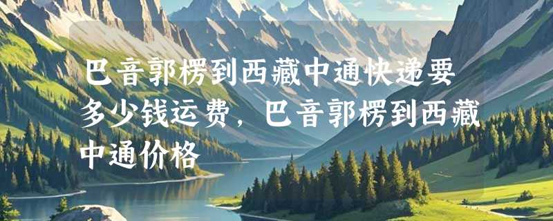 巴音郭楞到西藏中通快递要多少钱运费，巴音郭楞到西藏中通价格