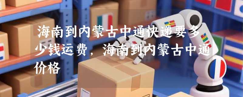 海南到内蒙古中通快递要多少钱运费，海南到内蒙古中通价格