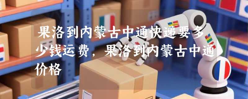 果洛到内蒙古中通快递要多少钱运费，果洛到内蒙古中通价格