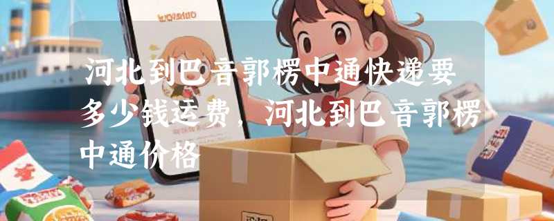 河北到巴音郭楞中通快递要多少钱运费，河北到巴音郭楞中通价格